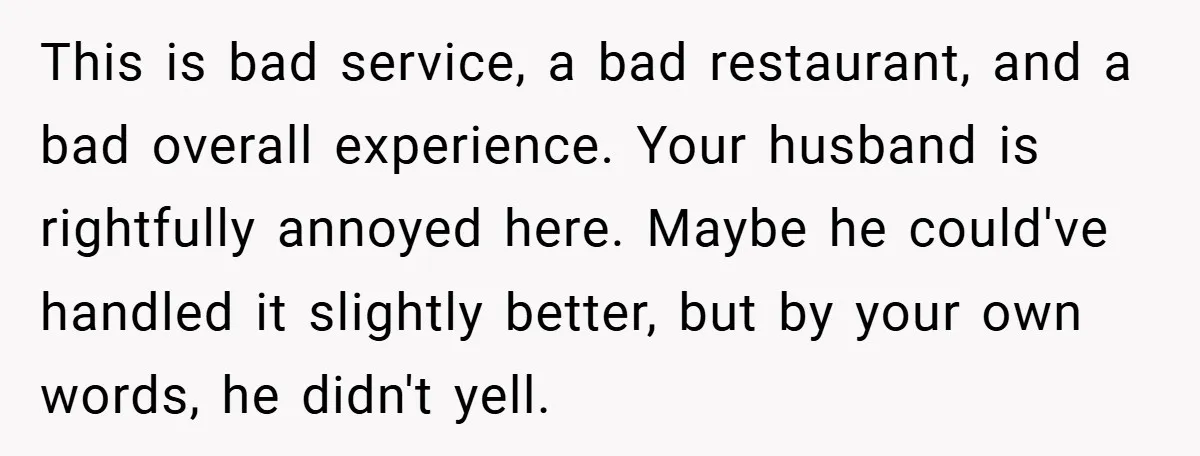 This is bad service, a bad restaurant, and a bad overall experience. Your husband is rightfully annoyed here. Maybe he could've handled it slightly better, but by your own words,...