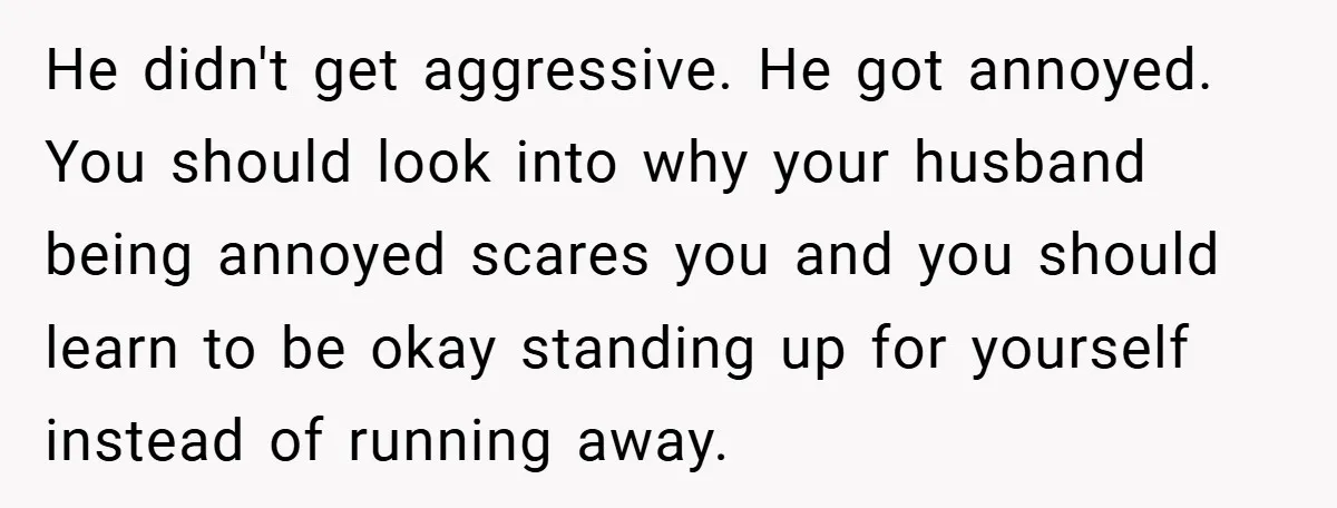 He didn't get aggressive. He got annoyed. You should look into why your husband being annoyed scares you and you should learn to be okay standing up for yourself instead...