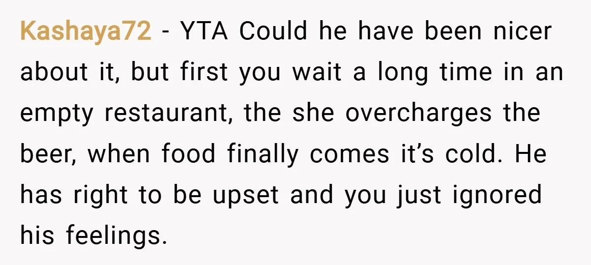 Kashaya72 − YTA Could he have been nicer about it, but first you wait a long time in an empty restaurant, the she overcharges the beer, when food finally comes...