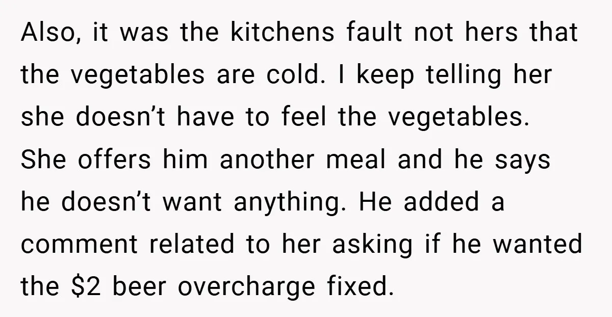 Also, it was the kitchens fault not hers that the vegetables are cold. I keep telling her she doesn’t have to feel the vegetables. She offers him another meal and...