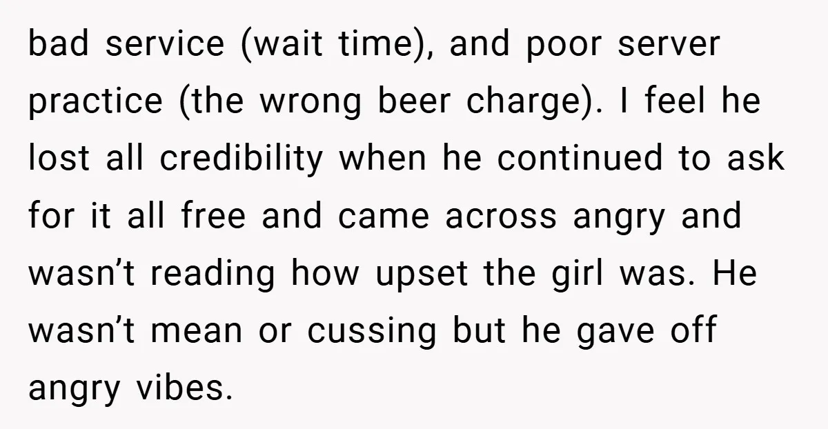 bad service (wait time), and poor server practice (the wrong beer charge). I feel he lost all credibility when he continued to ask for it all free and came across...