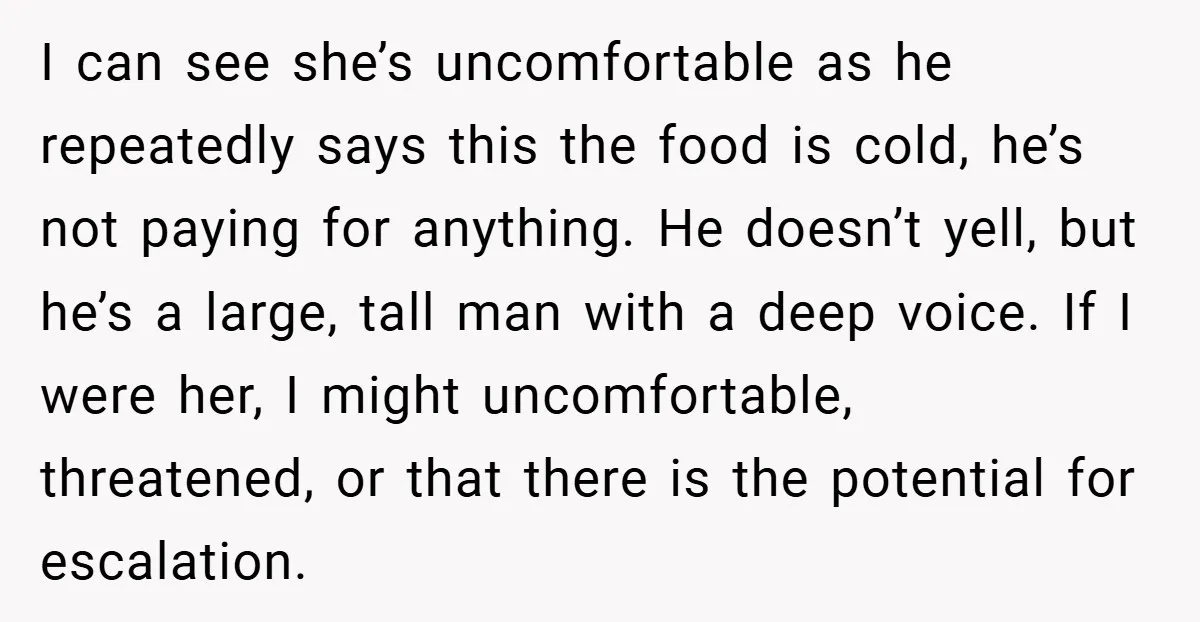 I can see she’s uncomfortable as he repeatedly says this the food is cold, he’s not paying for anything. He doesn’t yell, but he’s a large, tall man with a...