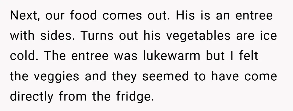 Next, our food comes out. His is an entree with sides. Turns out his vegetables are ice cold. The entree was lukewarm but I felt the veggies and they seemed...