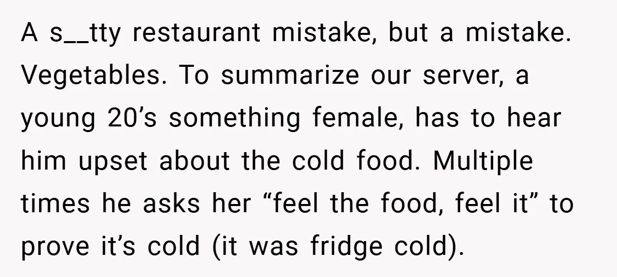 A s__tty restaurant mistake, but a mistake. Vegetables. To summarize our server, a young 20’s something female, has to hear him upset about the cold food. Multiple times he asks...