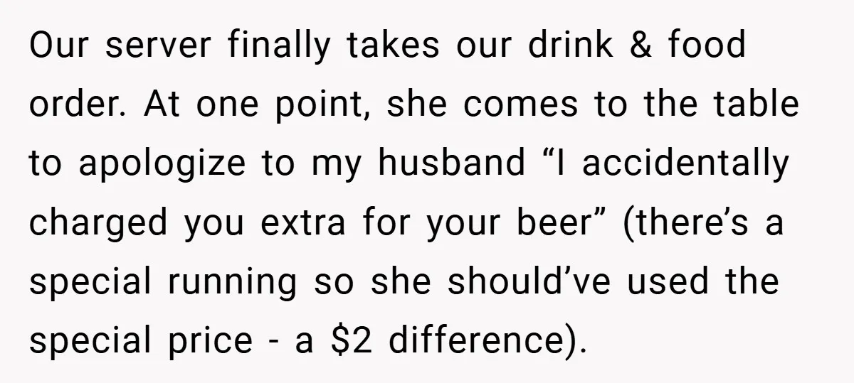 Our server finally takes our drink & food order. At one point, she comes to the table to apologize to my husband “I accidentally charged you extra for your beer”...