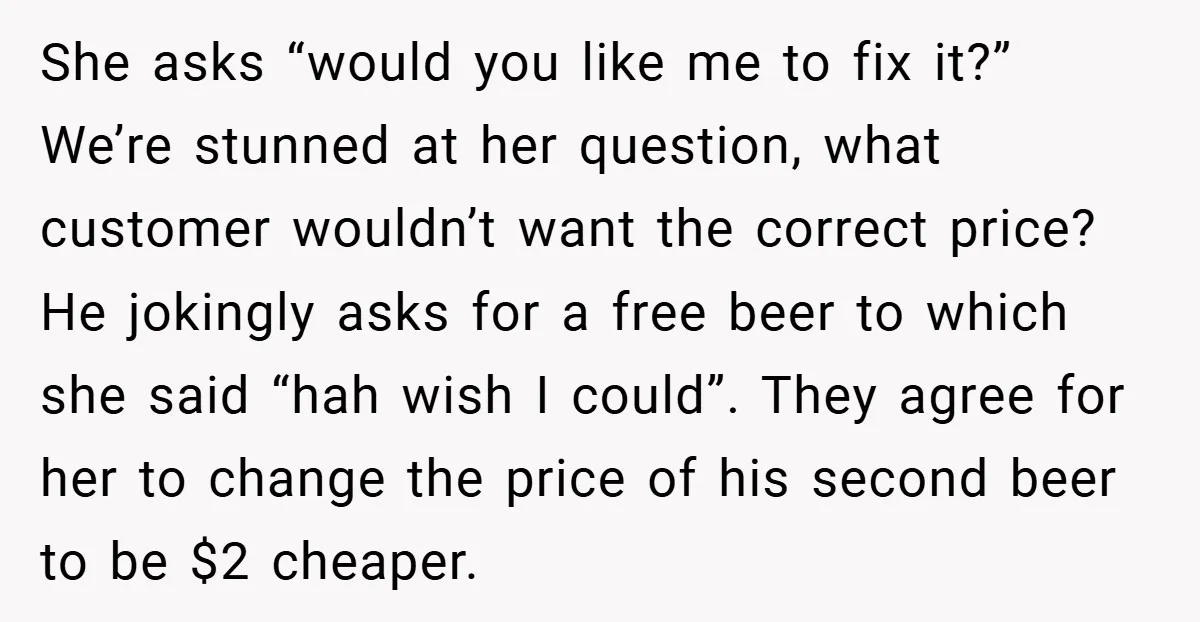 She asks “would you like me to fix it?” We’re stunned at her question, what customer wouldn’t want the correct price? He jokingly asks for a free beer to which...