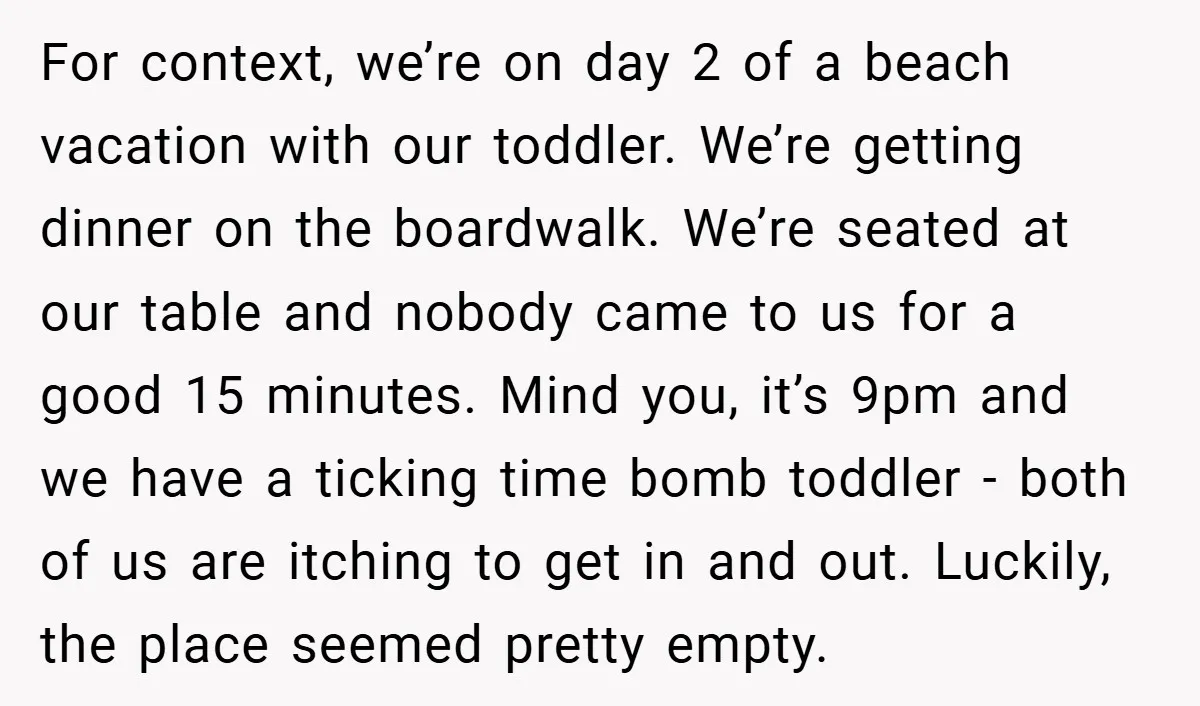 For context, we’re on day 2 of a beach vacation with our toddler. We’re getting dinner on the boardwalk. We’re seated at our table and nobody came to us for...