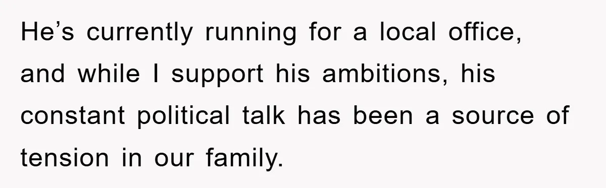 He’s currently running for a local office, and while I support his ambitions, his constant political talk has been a source of tension in our family.