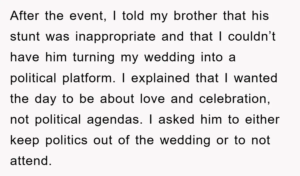 After the event, I told my brother that his stunt was inappropriate and that I couldn’t have him turning my wedding into a political platform. I explained that I wanted...