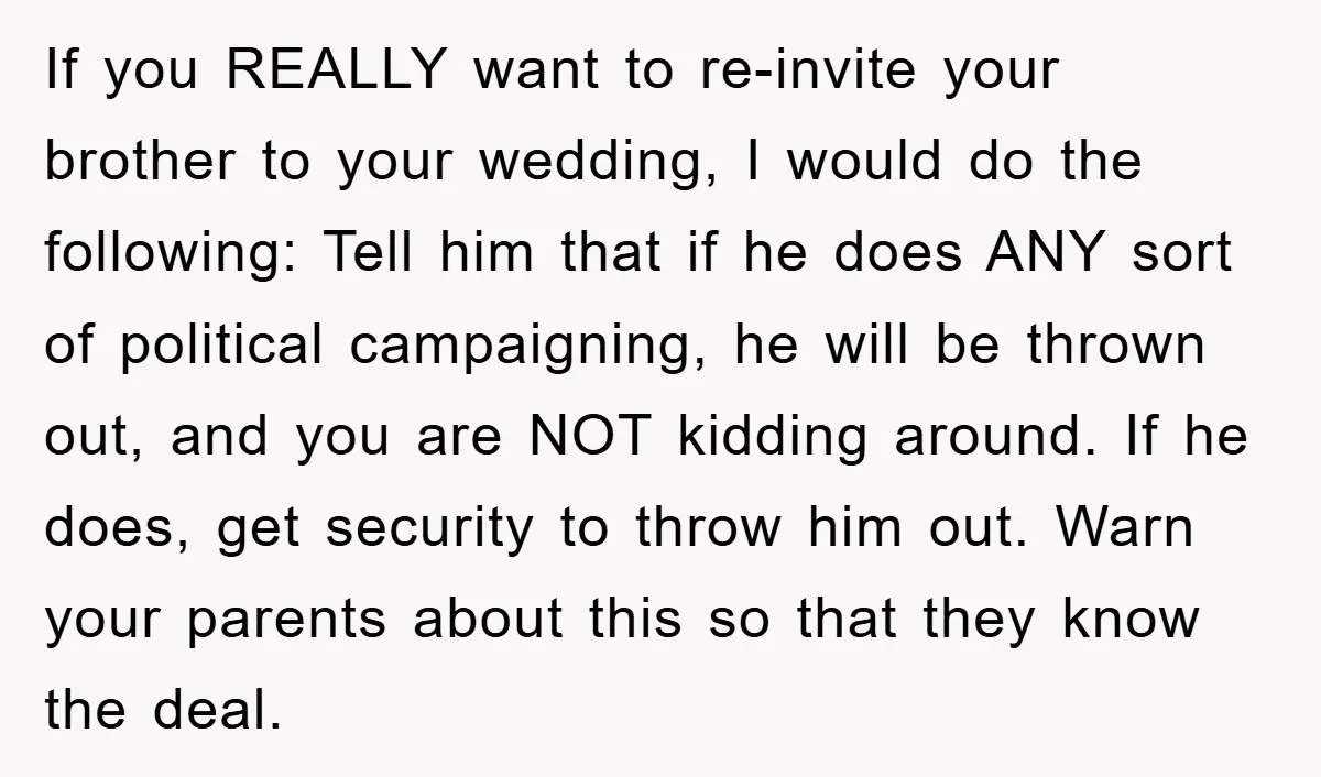 If you REALLY want to re-invite your brother to your wedding, I would do the following: Tell him that if he does ANY sort of political campaigning, he will be...