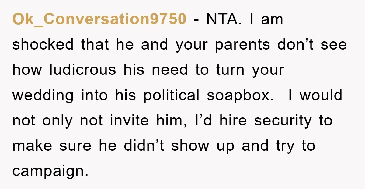 Ok_Conversation9750 − NTA. I am shocked that he and your parents don’t see how ludicrous his need to turn your wedding into his political soapbox. I would not only not...