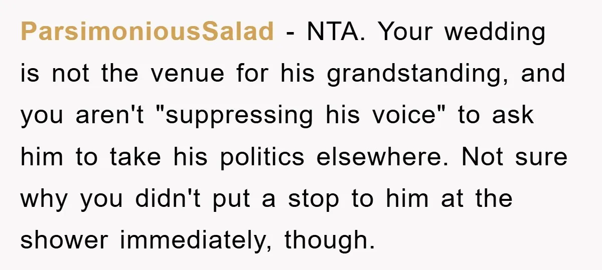 ParsimoniousSalad − NTA. Your wedding is not the venue for his grandstanding, and you aren't "suppressing his voice" to ask him to take his politics elsewhere. Not sure why you...