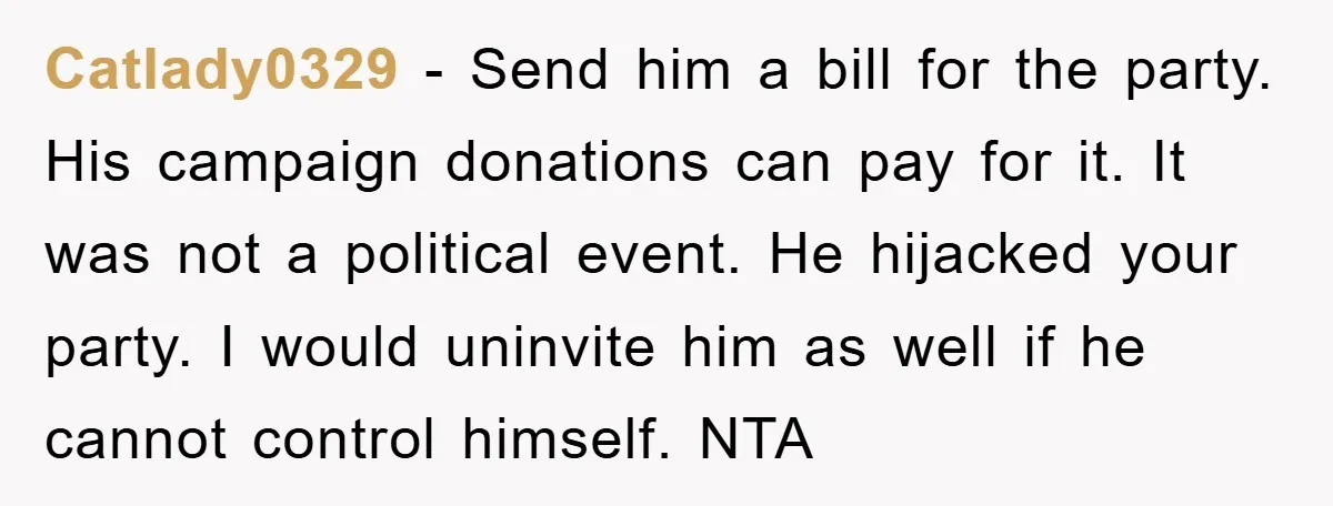 Catlady0329 − Send him a bill for the party. His campaign donations can pay for it. It was not a political event. He hijacked your party. I would uninvite him...