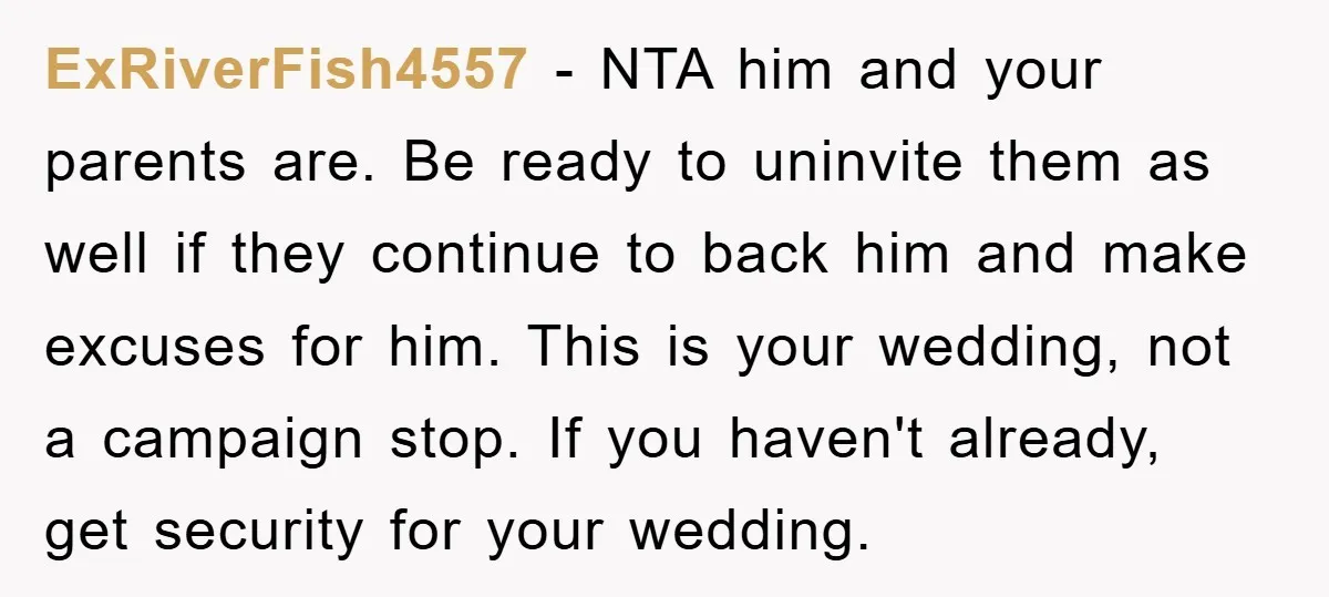 ExRiverFish4557 − NTA him and your parents are. Be ready to uninvite them as well if they continue to back him and make excuses for him. This is your wedding,...