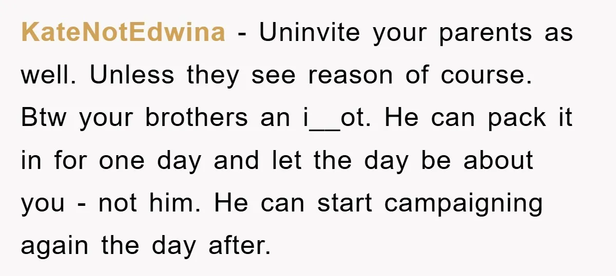 KateNotEdwina − Uninvite your parents as well. Unless they see reason of course. Btw your brothers an i__ot. He can pack it in for one day and let the day...