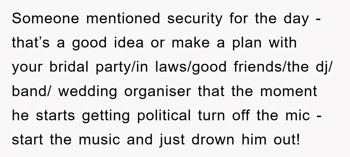Someone mentioned security for the day - that’s a good idea or make a plan with your bridal party/in laws/good friends/the dj/ band/ wedding organiser that the moment he starts...