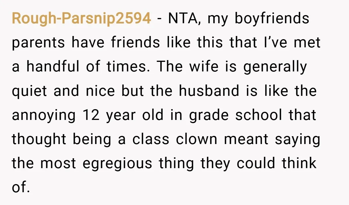 Rough-Parsnip2594 − NTA, my boyfriends parents have friends like this that I’ve met a handful of times. The wife is generally quiet and nice but the husband is like the...