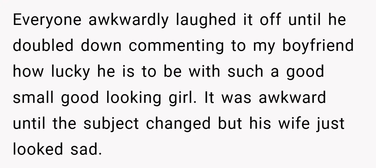 Everyone awkwardly laughed it off until he doubled down commenting to my boyfriend how lucky he is to be with such a good small good looking girl. It was awkward...