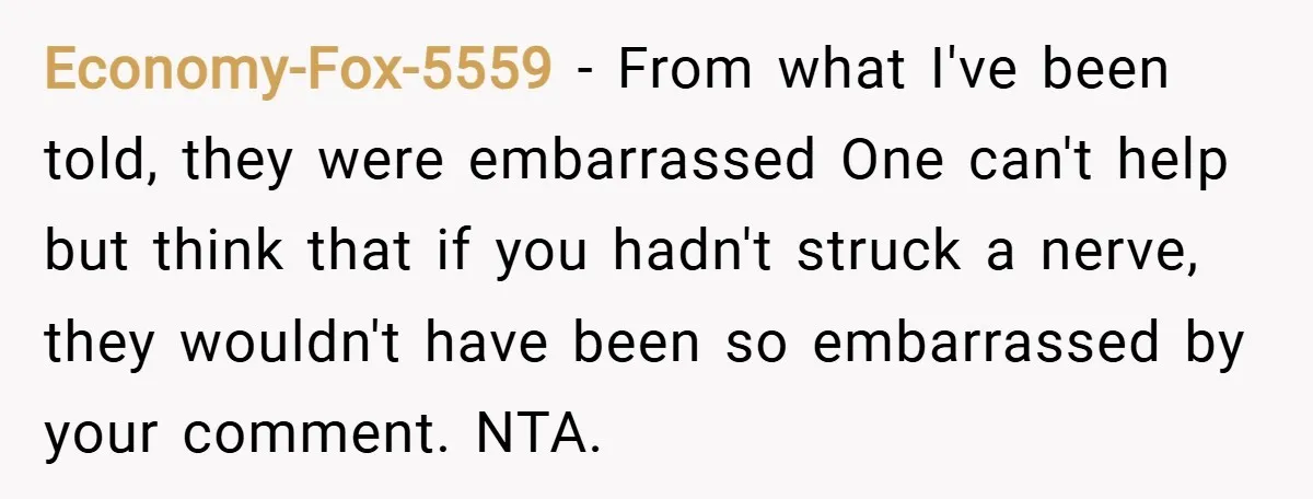 Economy-Fox-5559 − From what I've been told, they were embarrassed One can't help but think that if you hadn't struck a nerve, they wouldn't have been so embarrassed by your...