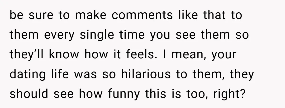 be sure to make comments like that to them every single time you see them so they’ll know how it feels. I mean, your dating life was so hilarious to...
