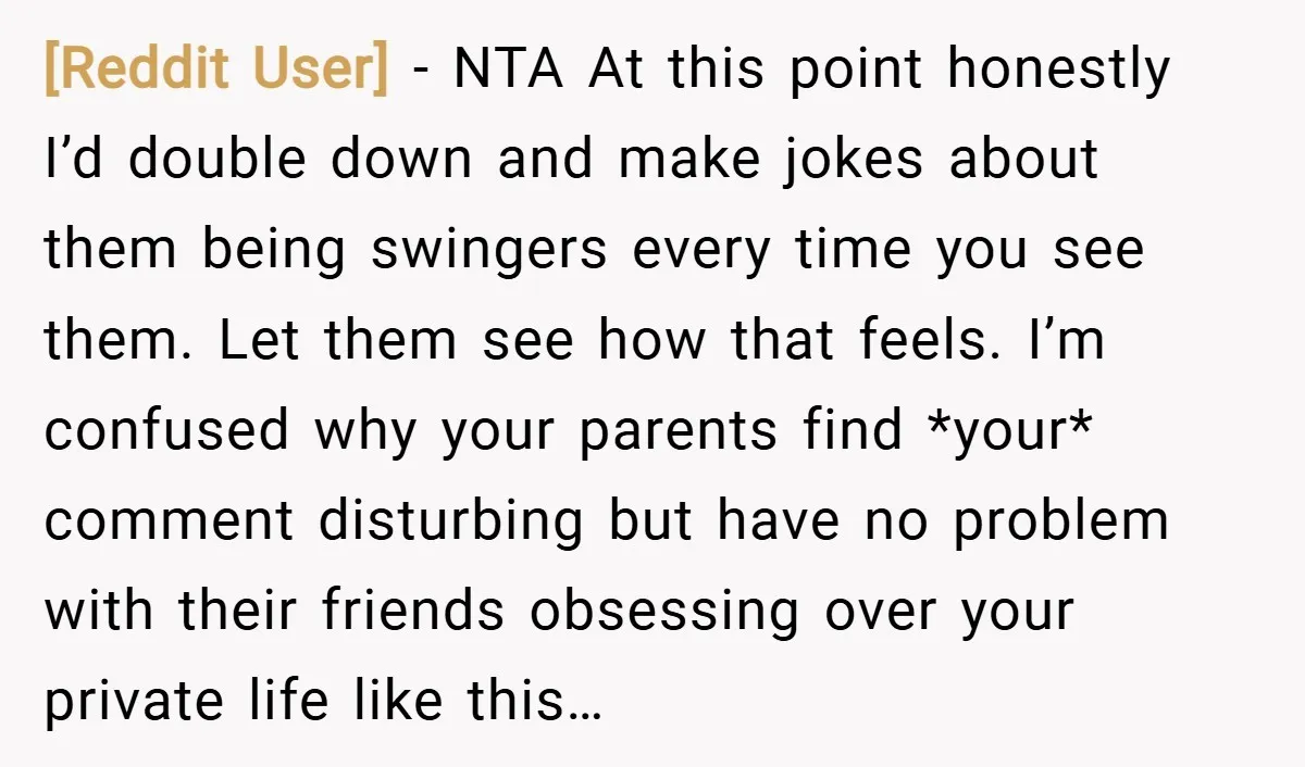 [Reddit User] − NTA At this point honestly I’d double down and make jokes about them being swingers every time you see them. Let them see how that feels. I’m...