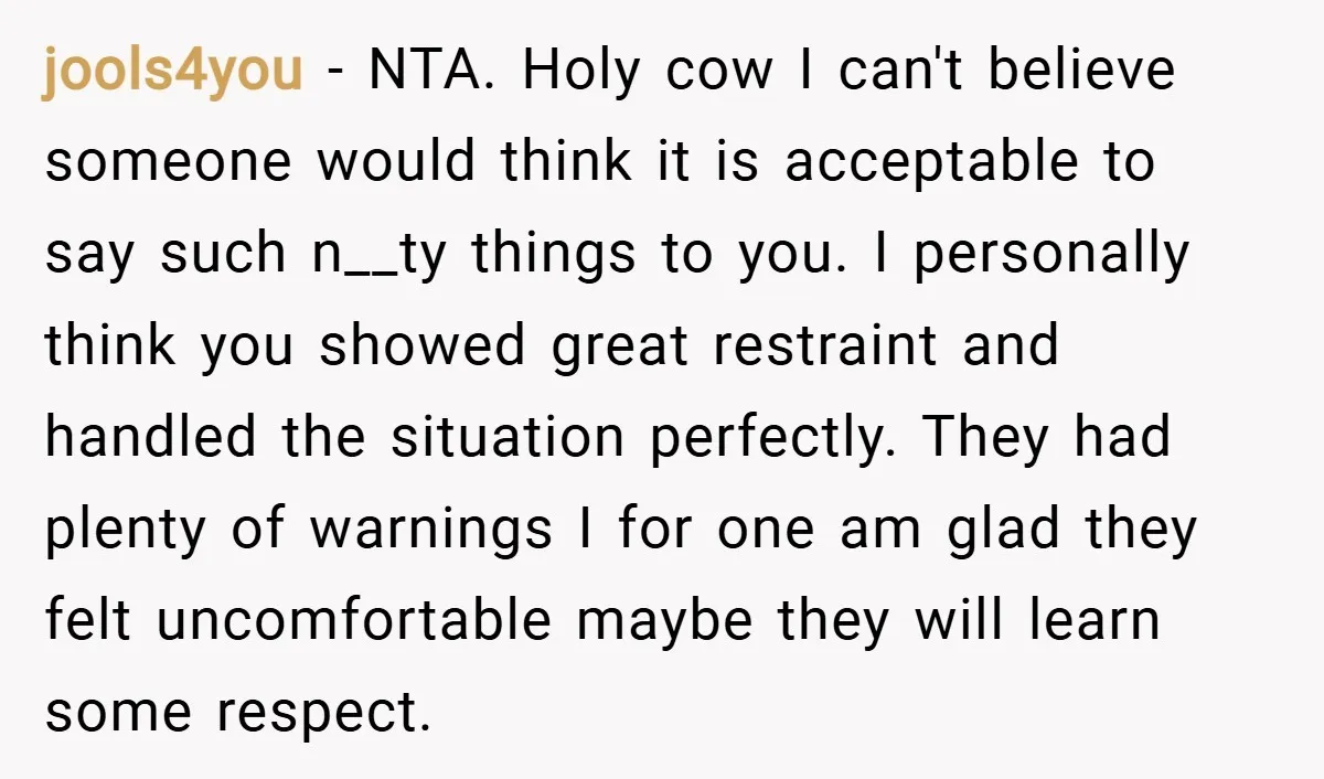 jools4you − NTA. Holy cow I can't believe someone would think it is acceptable to say such n__ty things to you. I personally think you showed great restraint and handled...