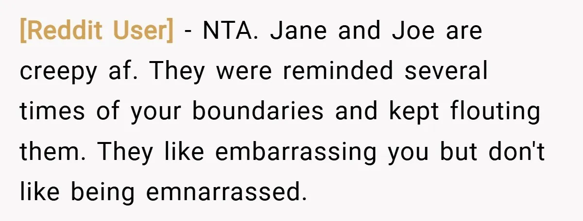 [Reddit User] − NTA. Jane and Joe are creepy af. They were reminded several times of your boundaries and kept flouting them. They like embarrassing you but don't like being...