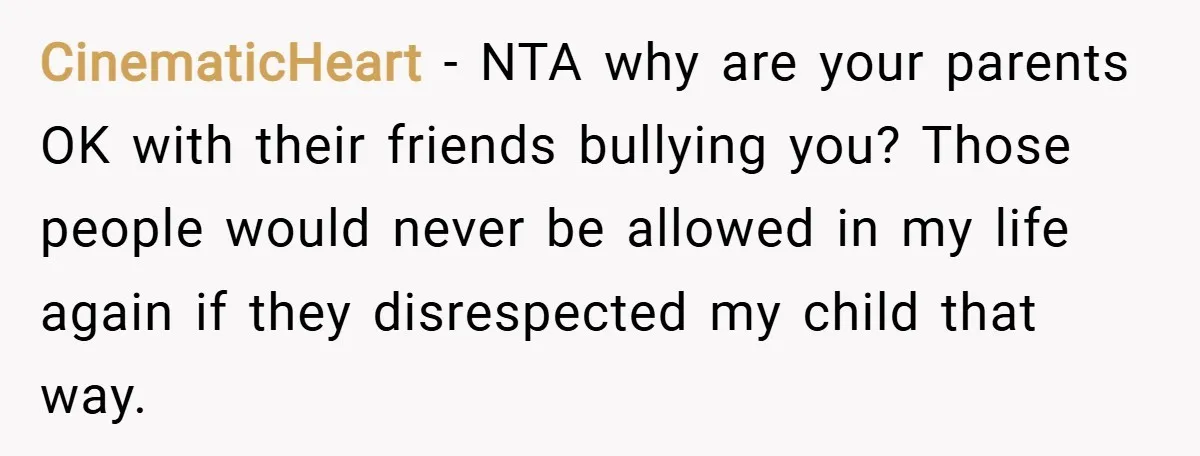 CinematicHeart − NTA why are your parents OK with their friends bullying you? Those people would never be allowed in my life again if they disrespected my child that way.