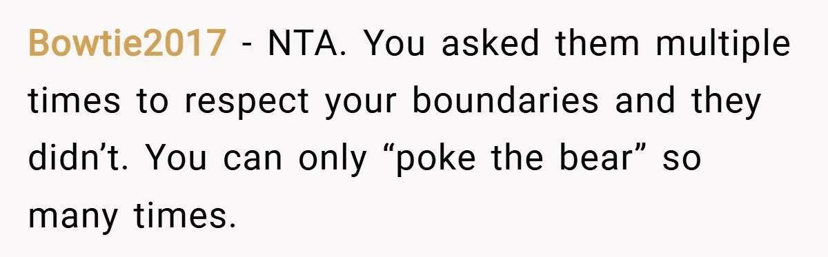 Bowtie2017 − NTA. You asked them multiple times to respect your boundaries and they didn’t. You can only “poke the bear” so many times.