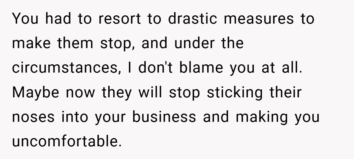 You had to resort to drastic measures to make them stop, and under the circumstances, I don't blame you at all. Maybe now they will stop sticking their noses into...