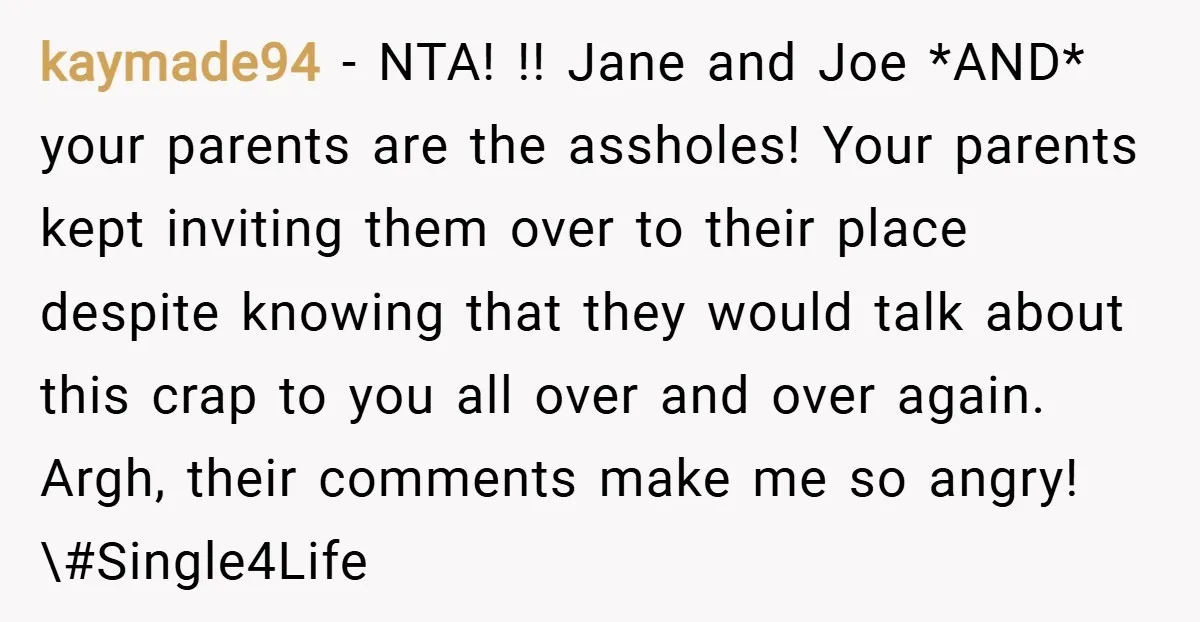 kaymade94 − NTA! !! Jane and Joe *AND* your parents are the assholes! Your parents kept inviting them over to their place despite knowing that they would talk about this...
