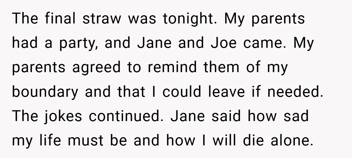 The final straw was tonight. My parents had a party, and Jane and Joe came. My parents agreed to remind them of my boundary and that I could leave if...