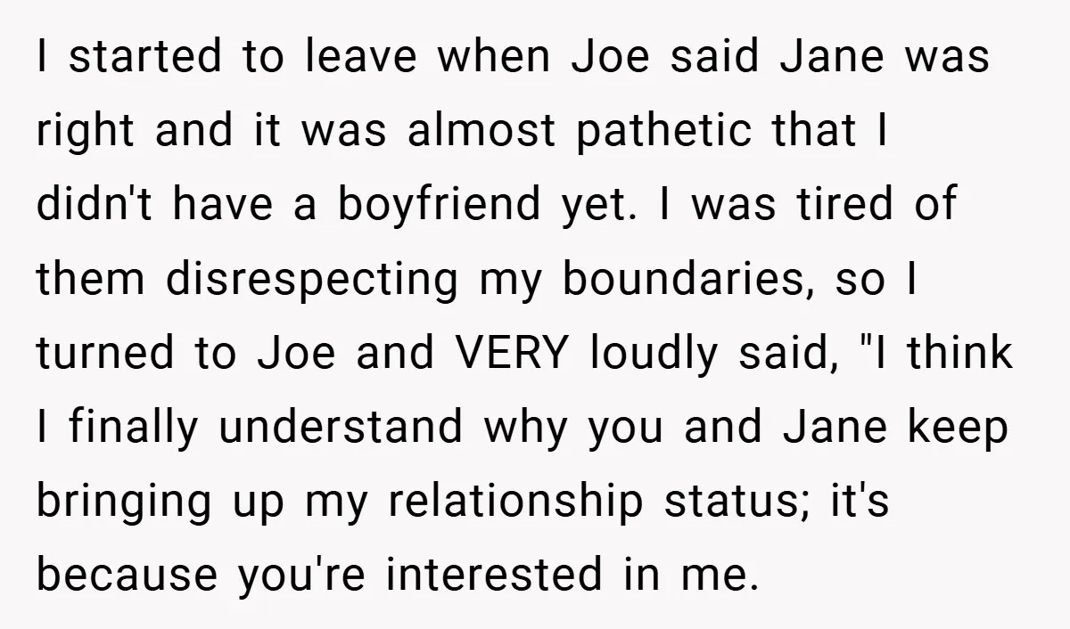 I started to leave when Joe said Jane was right and it was almost pathetic that I didn't have a boyfriend yet. I was tired of them disrespecting my boundaries,...