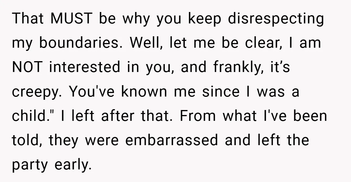 That MUST be why you keep disrespecting my boundaries. Well, let me be clear, I am NOT interested in you, and frankly, it’s creepy. You've known me since I was...