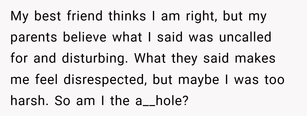 My best friend thinks I am right, but my parents believe what I said was uncalled for and disturbing. What they said makes me feel disrespected, but maybe I was...