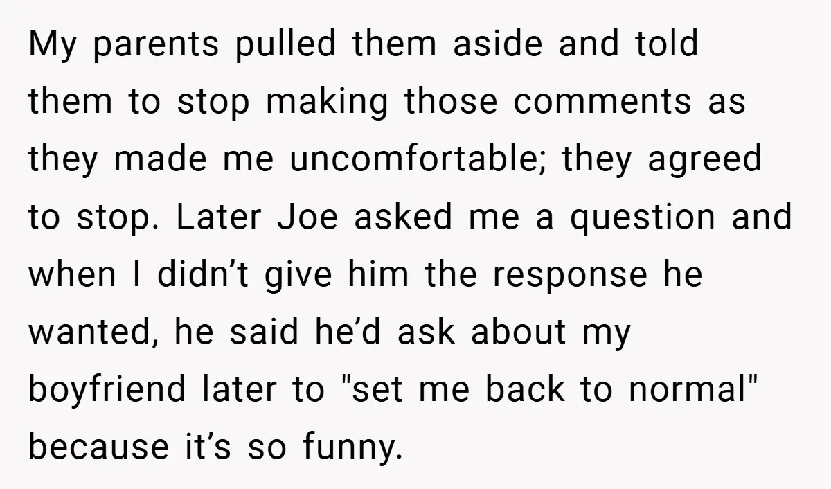 My parents pulled them aside and told them to stop making those comments as they made me uncomfortable; they agreed to stop. Later Joe asked me a question and when...