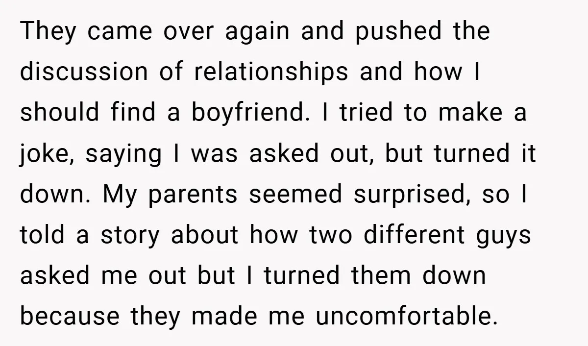 They came over again and pushed the discussion of relationships and how I should find a boyfriend. I tried to make a joke, saying I was asked out, but turned...