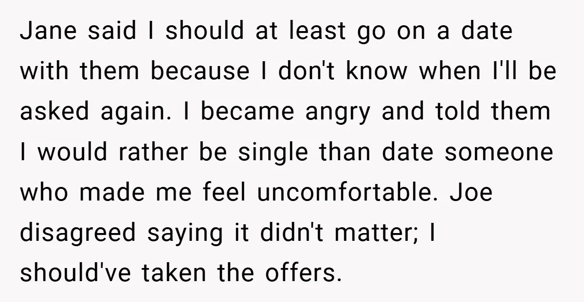 Jane said I should at least go on a date with them because I don't know when I'll be asked again. I became angry and told them I would rather...