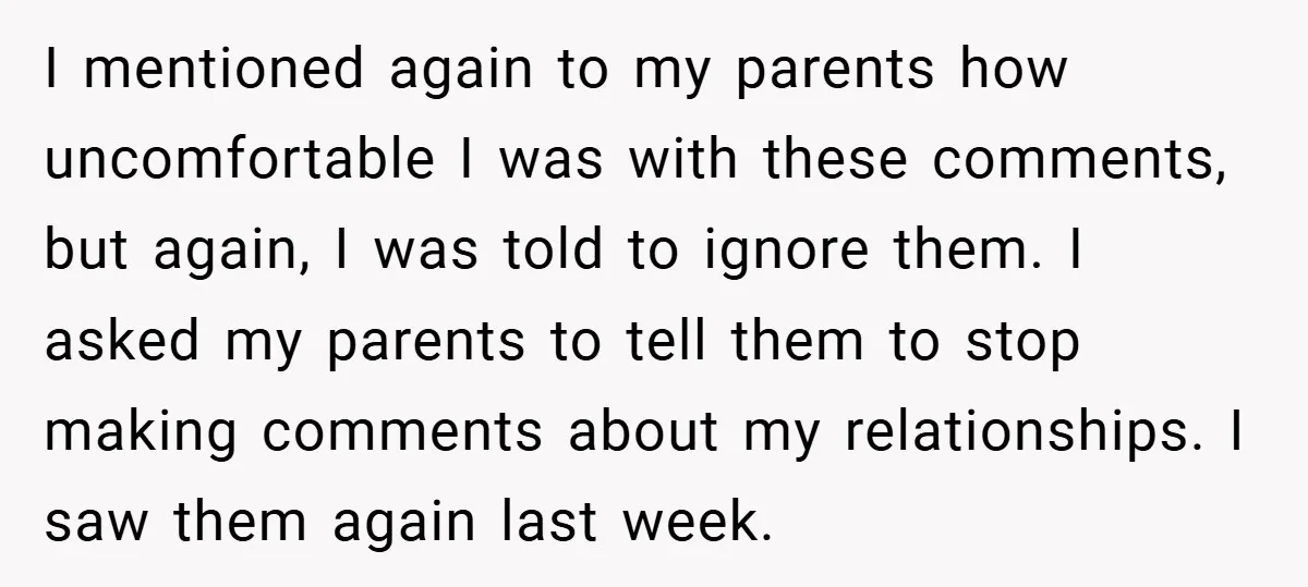 I mentioned again to my parents how uncomfortable I was with these comments, but again, I was told to ignore them. I asked my parents to tell them to stop...