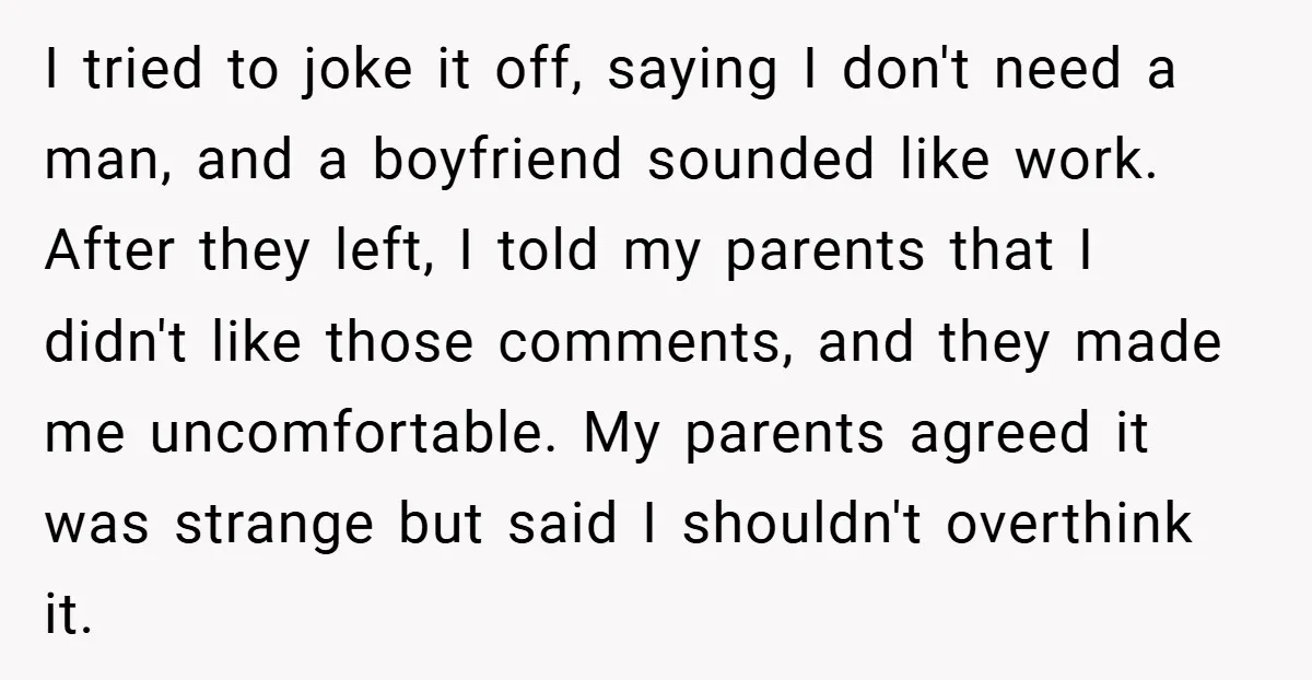I tried to joke it off, saying I don't need a man, and a boyfriend sounded like work. After they left, I told my parents that I didn't like those...