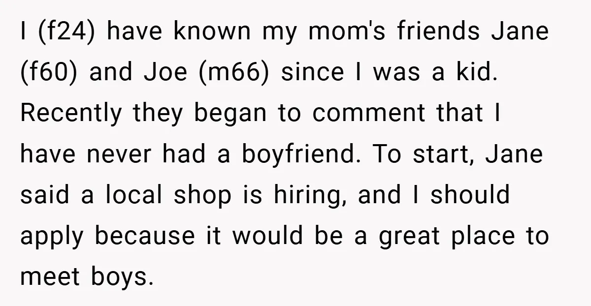 I (f24) have known my mom's friends Jane (f60) and Joe (m66) since I was a kid. Recently they began to comment that I have never had a boyfriend. To...