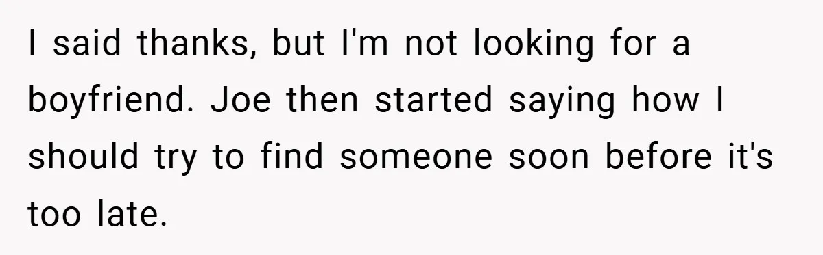 I said thanks, but I'm not looking for a boyfriend. Joe then started saying how I should try to find someone soon before it's too late.