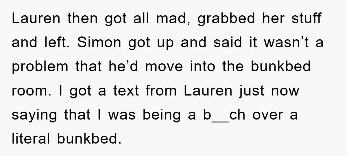 Lauren then got all mad, grabbed her stuff and left. Simon got up and said it wasn’t a problem that he’d move into the bunkbed room. I got a text...