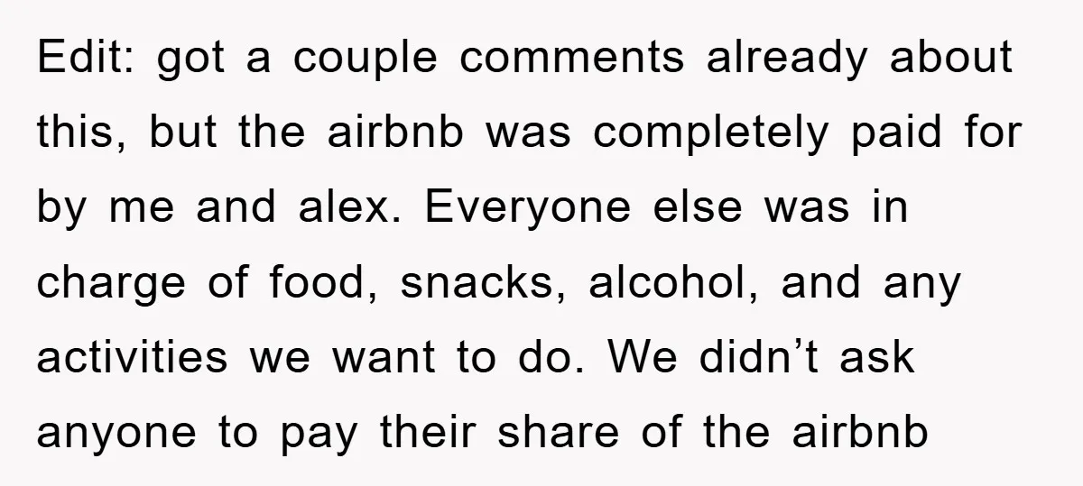 Edit: got a couple comments already about this, but the airbnb was completely paid for by me and alex. Everyone else was in charge of food, snacks, alcohol, and any...