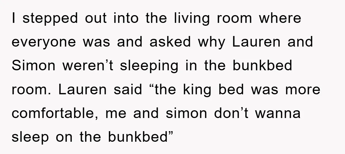 I stepped out into the living room where everyone was and asked why Lauren and Simon weren’t sleeping in the bunkbed room. Lauren said “the king bed was more comfortable,...