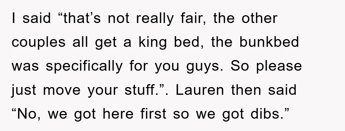 I said “that’s not really fair, the other couples all get a king bed, the bunkbed was specifically for you guys. So please just move your stuff.”. Lauren then said...