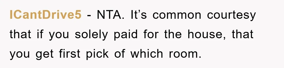 ICantDrive5 − NTA. It’s common courtesy that if you solely paid for the house, that you get first pick of which room.