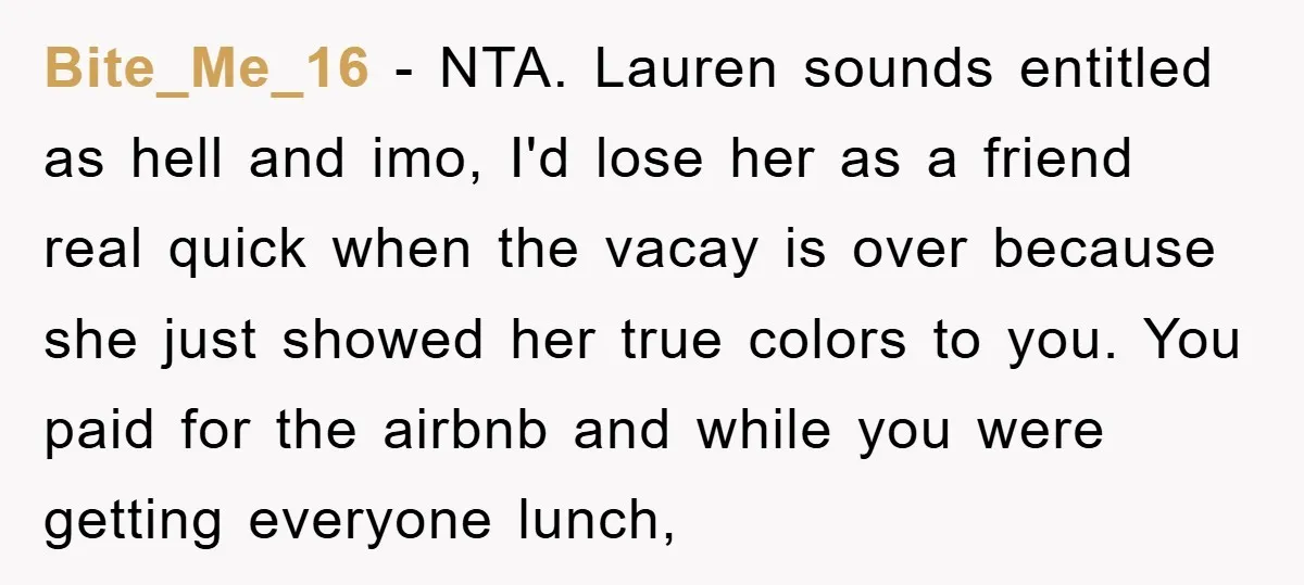 Bite_Me_16 − NTA. Lauren sounds entitled as hell and imo, I'd lose her as a friend real quick when the vacay is over because she just showed her true colors...