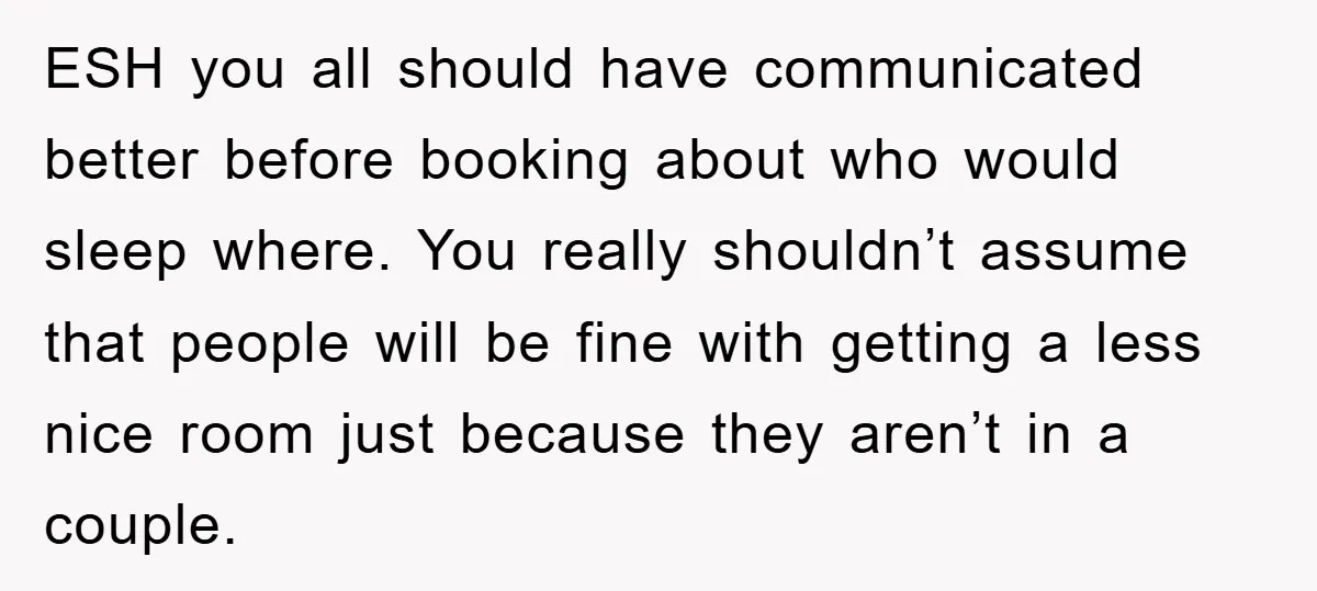 ESH you all should have communicated better before booking about who would sleep where. You really shouldn’t assume that people will be fine with getting a less nice room just...