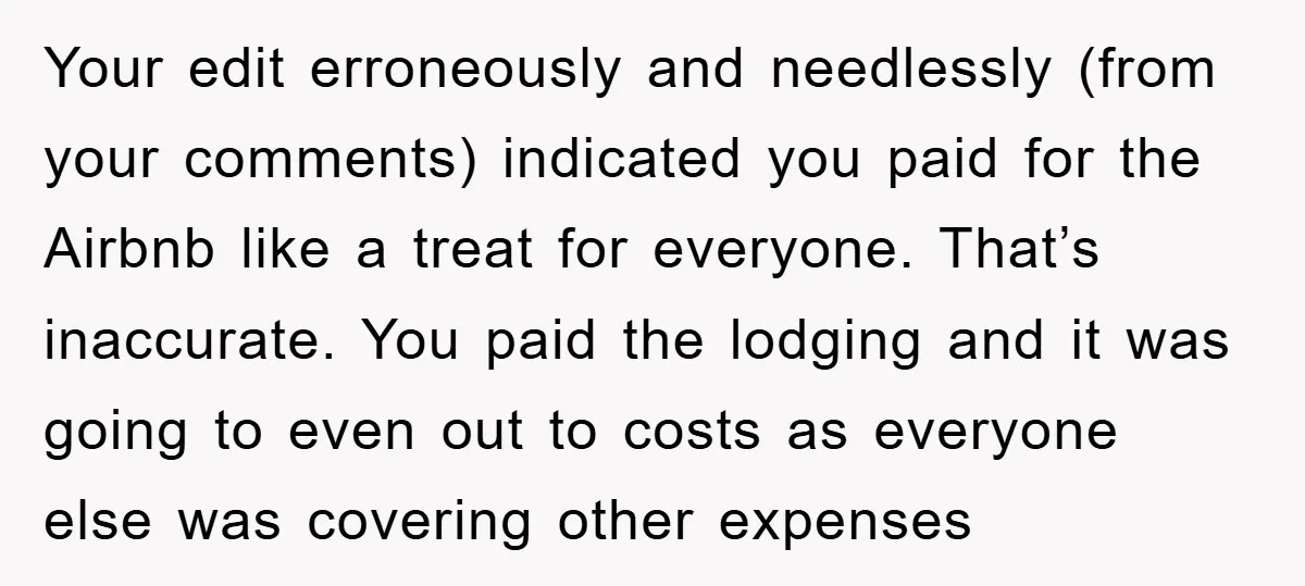 Your edit erroneously and needlessly (from your comments) indicated you paid for the Airbnb like a treat for everyone. That’s inaccurate. You paid the lodging and it was going to...